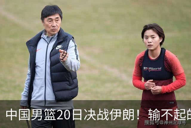 中国男篮20日决战伊朗！输不起的荣誉之战，郭士强表态，日韩争冠